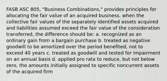 FASB ASC 805, "Business Combinations," provides principles for allocating the fair value of an acquired business. when the collective fair values of the separately identified assets acquired and liabilities assumed exceed the fair value of the consideration transferred, the difference should be: a. recognized as an ordinary gain from a bargain purchase b. treated as negative goodwill to be amortized over the period benefited, not to exceed 40 years c. treated as goodwill and tested for impairment on an annual basis d. applied pro rata to reduce, but not below zero, the amounts initially assigned to specific noncurrent assets of the acquired firm