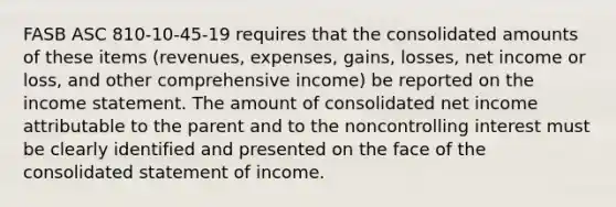 FASB ASC 810-10-45-19 requires that the consolidated amounts of these items (revenues, expenses, gains, losses, net income or loss, and other comprehensive income) be reported on the <a href='https://www.questionai.com/knowledge/kCPMsnOwdm-income-statement' class='anchor-knowledge'>income statement</a>. The amount of consolidated net income attributable to the parent and to the noncontrolling interest must be clearly identified and presented on the face of the consolidated statement of income.