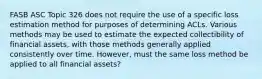 FASB ASC Topic 326 does not require the use of a specific loss estimation method for purposes of determining ACLs. Various methods may be used to estimate the expected collectibility of financial assets, with those methods generally applied consistently over time. However, must the same loss method be applied to all financial assets?