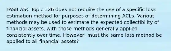 FASB ASC Topic 326 does not require the use of a specific loss estimation method for purposes of determining ACLs. Various methods may be used to estimate the expected collectibility of financial assets, with those methods generally applied consistently over time. However, must the same loss method be applied to all financial assets?