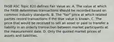 FASB ASC Topic 820 defines Fair Value as: A. The value at which the FASB determines transactions should be recorded based on common industry standards. B. The "fair" price at which related parties record transactions if the true value is known. C. The price that would be received to sell an asset or paid to transfer a liability in an orderly transaction between market participants at the measurement date. D. Only the quoted market prices of assets and liabilities.