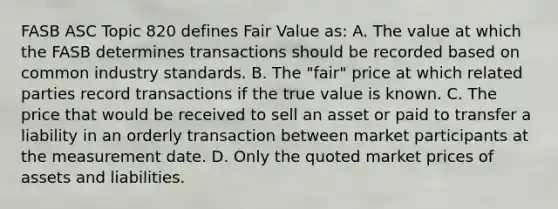 FASB ASC Topic 820 defines Fair Value as: A. The value at which the FASB determines transactions should be recorded based on common industry standards. B. The "fair" price at which related parties record transactions if the true value is known. C. The price that would be received to sell an asset or paid to transfer a liability in an orderly transaction between market participants at the measurement date. D. Only the quoted market prices of assets and liabilities.