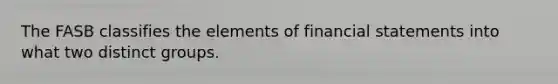 The FASB classifies the elements of financial statements into what two distinct groups.