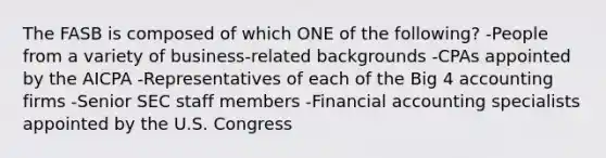 The FASB is composed of which ONE of the following? -People from a variety of business-related backgrounds -CPAs appointed by the AICPA -Representatives of each of the Big 4 accounting firms -Senior SEC staff members -Financial accounting specialists appointed by the U.S. Congress