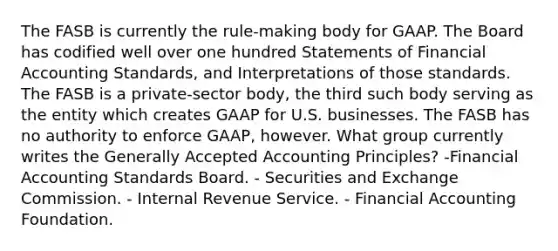 The FASB is currently the rule-making body for GAAP. The Board has codified well over one hundred Statements of Financial Accounting Standards, and Interpretations of those standards. The FASB is a private-sector body, the third such body serving as the entity which creates GAAP for U.S. businesses. The FASB has no authority to enforce GAAP, however. What group currently writes the Generally Accepted Accounting Principles? -Financial Accounting Standards Board. - Securities and Exchange Commission. - Internal Revenue Service. - Financial Accounting Foundation.