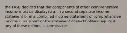 the FASB decided that the components of other comprehensive income must be displayed a. in a second separate income statement b. in a combined income statement of comprehensive income c. as a part of the statement of stockholders' equity d. any of these options is permissible