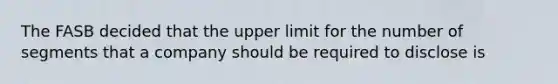 The FASB decided that the upper limit for the number of segments that a company should be required to disclose is