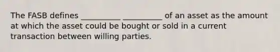 The FASB defines __________ __________ of an asset as the amount at which the asset could be bought or sold in a current transaction between willing parties.