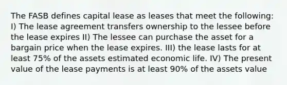 The FASB defines capital lease as leases that meet the following: I) The lease agreement transfers ownership to the lessee before the lease expires II) The lessee can purchase the asset for a bargain price when the lease expires. III) the lease lasts for at least 75% of the assets estimated economic life. IV) The present value of the lease payments is at least 90% of the assets value