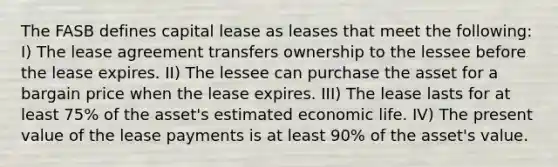 The FASB defines capital lease as leases that meet the following: I) The lease agreement transfers ownership to the lessee before the lease expires. II) The lessee can purchase the asset for a bargain price when the lease expires. III) The lease lasts for at least 75% of the asset's estimated economic life. IV) The present value of the lease payments is at least 90% of the asset's value.