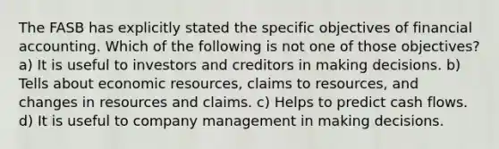 The FASB has explicitly stated the specific objectives of financial accounting. Which of the following is not one of those objectives? a) It is useful to investors and creditors in making decisions. b) Tells about economic resources, claims to resources, and changes in resources and claims. c) Helps to predict cash flows. d) It is useful to company management in making decisions.