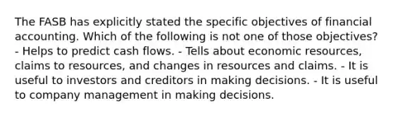 The FASB has explicitly stated the specific objectives of financial accounting. Which of the following is not one of those objectives? - Helps to predict cash flows. - Tells about economic resources, claims to resources, and changes in resources and claims. - It is useful to investors and creditors in making decisions. - It is useful to company management in making decisions.