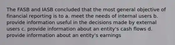 The FASB and IASB concluded that the most general objective of financial reporting is to a. meet the needs of internal users b. provide information useful in the decisions made by external users c. provide information about an entity's cash flows d. provide information about an entity's earnings