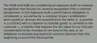 The FASB and IASB are considering an exposure draft on revenue recognition that focuses on revenue recognition from a contract perspective. In this exposure draft a performance obligation is considered: a. a promise by a customer to pay consideration when goods or services are received from the seller. b. a promise in a contract with a customer to transfer goods or services to the customer. c. a liability that requires the fair value of any noncash consideration to be recorded at the time of the sale. d. an obligation to disclose and reconcile contract balances from the beginning to end of the fiscal period.