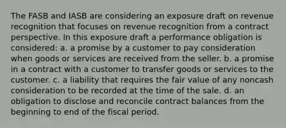 The FASB and IASB are considering an exposure draft on revenue recognition that focuses on revenue recognition from a contract perspective. In this exposure draft a performance obligation is considered: a. a promise by a customer to pay consideration when goods or services are received from the seller. b. a promise in a contract with a customer to transfer goods or services to the customer. c. a liability that requires the fair value of any noncash consideration to be recorded at the time of the sale. d. an obligation to disclose and reconcile contract balances from the beginning to end of the fiscal period.