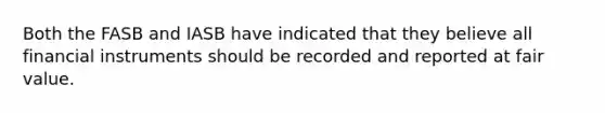 Both the FASB and IASB have indicated that they believe all financial instruments should be recorded and reported at fair value.