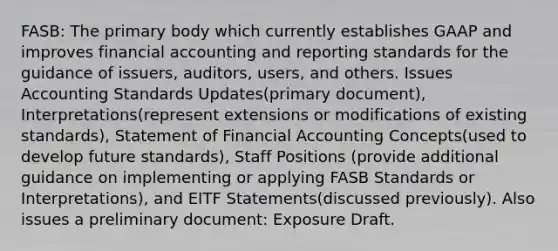 FASB: The primary body which currently establishes GAAP and improves financial accounting and reporting standards for the guidance of issuers, auditors, users, and others. Issues Accounting Standards Updates(primary document), Interpretations(represent extensions or modifications of existing standards), Statement of Financial Accounting Concepts(used to develop future standards), Staff Positions (provide additional guidance on implementing or applying FASB Standards or Interpretations), and EITF Statements(discussed previously). Also issues a preliminary document: Exposure Draft.