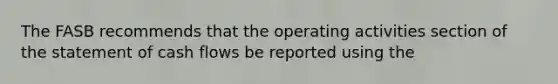 The FASB recommends that the operating activities section of the statement of cash flows be reported using the