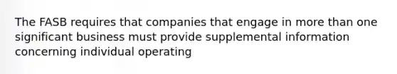 The FASB requires that companies that engage in more than one significant business must provide supplemental information concerning individual operating