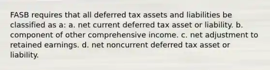 FASB requires that all deferred tax assets and liabilities be classified as a: a. net current deferred tax asset or liability. b. component of other comprehensive income. c. net adjustment to retained earnings. d. net noncurrent deferred tax asset or liability.