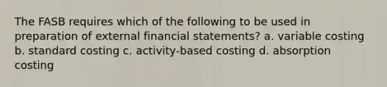 The FASB requires which of the following to be used in preparation of external financial statements? a. variable costing b. standard costing c. activity-based costing d. absorption costing