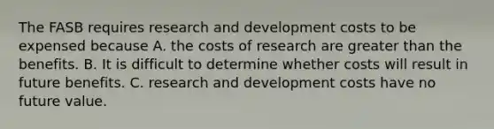 The FASB requires research and development costs to be expensed because A. the costs of research are greater than the benefits. B. It is difficult to determine whether costs will result in future benefits. C. research and development costs have no future value.