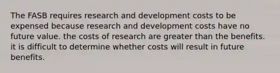 The FASB requires research and development costs to be expensed because research and development costs have no future value. the costs of research are greater than the benefits. it is difficult to determine whether costs will result in future benefits.