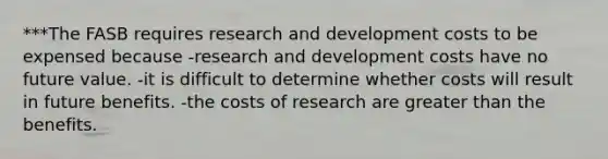 ***The FASB requires research and development costs to be expensed because -research and development costs have no future value. -it is difficult to determine whether costs will result in future benefits. -the costs of research are greater than the benefits.