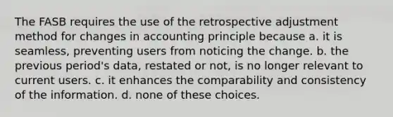 The FASB requires the use of the retrospective adjustment method for changes in accounting principle because a. it is seamless, preventing users from noticing the change. b. the previous period's data, restated or not, is no longer relevant to current users. c. it enhances the comparability and consistency of the information. d. none of these choices.