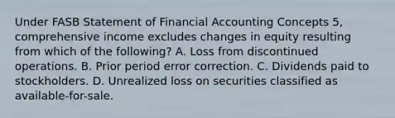 Under FASB Statement of Financial Accounting Concepts 5, comprehensive income excludes changes in equity resulting from which of the following? A. Loss from discontinued operations. B. Prior period error correction. C. Dividends paid to stockholders. D. Unrealized loss on securities classified as available-for-sale.