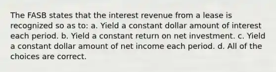 The FASB states that the interest revenue from a lease is recognized so as to: a. Yield a constant dollar amount of interest each period. b. Yield a constant return on net investment. c. Yield a constant dollar amount of net income each period. d. All of the choices are correct.