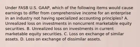 Under FASB U.S. GAAP, which of the following items would cause earnings to differ from comprehensive income for an enterprise in an industry not having specialized accounting principles? A. Unrealized loss on investments in noncurrent marketable equity securities. B. Unrealized loss on investments in current marketable equity securities. C. Loss on exchange of similar assets. D. Loss on exchange of dissimilar assets.