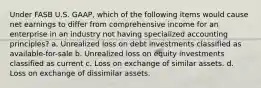 Under FASB U.S. GAAP, which of the following items would cause net earnings to differ from comprehensive income for an enterprise in an industry not having specialized accounting principles? a. Unrealized loss on debt investments classified as available-for-sale b. Unrealized loss on equity investments classified as current c. Loss on exchange of similar assets. d. Loss on exchange of dissimilar assets.