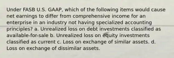 Under FASB U.S. GAAP, which of the following items would cause net earnings to differ from comprehensive income for an enterprise in an industry not having specialized accounting principles? a. Unrealized loss on debt investments classified as available-for-sale b. Unrealized loss on equity investments classified as current c. Loss on exchange of similar assets. d. Loss on exchange of dissimilar assets.