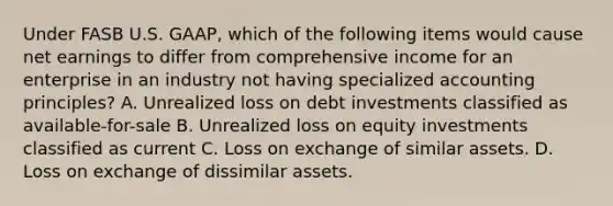 Under FASB U.S. GAAP, which of the following items would cause net earnings to differ from comprehensive income for an enterprise in an industry not having specialized accounting principles? A. Unrealized loss on debt investments classified as available-for-sale B. Unrealized loss on equity investments classified as current C. Loss on exchange of similar assets. D. Loss on exchange of dissimilar assets.