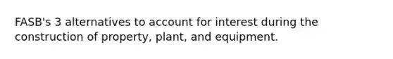 FASB's 3 alternatives to account for interest during the construction of property, plant, and equipment.