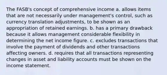 The FASB's concept of comprehensive income a. allows items that are not necessarily under management's control, such as currency translation adjustments, to be shown as an appropriation of retained earnings. b. has a primary drawback because it allows management considerable flexibility in determining the net income figure. c. excludes transactions that involve the payment of dividends and other transactions affecting owners. d. requires that all transactions representing changes in asset and liability accounts must be shown on the income statement.