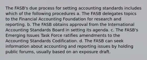 The FASB's due process for setting accounting standards includes which of the following procedures a. The FASB delegates topics to the Financial Accounting Foundation for research and reporting. b. The FASB obtains approval from the International Accounting Standards Board in setting its agenda. c. The FASB's Emerging Issues Task Force ratifies amendments to the Accounting Standards Codification. d. The FASB can seek information about accounting and reporting issues by holding public forums, usually based on an exposure draft.