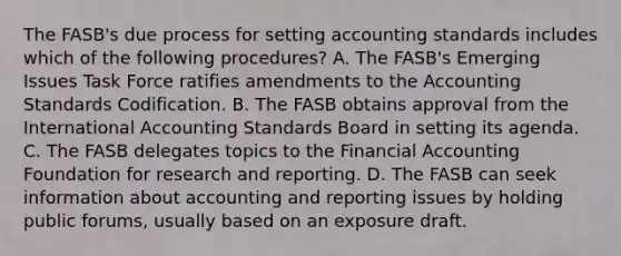 The FASB's due process for setting accounting standards includes which of the following procedures? A. The FASB's Emerging Issues Task Force ratifies amendments to the Accounting Standards Codification. B. The FASB obtains approval from the International Accounting Standards Board in setting its agenda. C. The FASB delegates topics to the Financial Accounting Foundation for research and reporting. D. The FASB can seek information about accounting and reporting issues by holding public forums, usually based on an exposure draft.