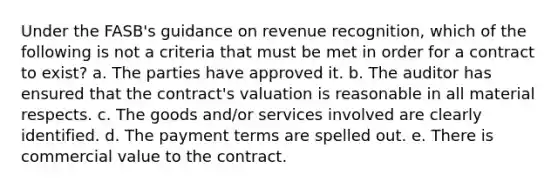 Under the FASB's guidance on revenue recognition, which of the following is not a criteria that must be met in order for a contract to exist? a. The parties have approved it. b. The auditor has ensured that the contract's valuation is reasonable in all material respects. c. The goods and/or services involved are clearly identified. d. The payment terms are spelled out. e. There is commercial value to the contract.