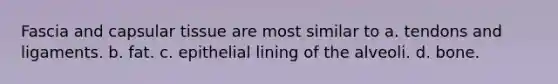 Fascia and capsular tissue are most similar to a. tendons and ligaments. b. fat. c. epithelial lining of the alveoli. d. bone.