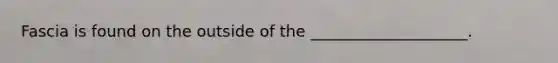 Fascia is found on the outside of the ____________________.