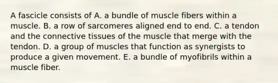 A fascicle consists of A. a bundle of muscle fibers within a muscle. B. a row of sarcomeres aligned end to end. C. a tendon and the connective tissues of the muscle that merge with the tendon. D. a group of muscles that function as synergists to produce a given movement. E. a bundle of myofibrils within a muscle fiber.