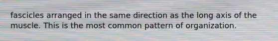 fascicles arranged in the same direction as the long axis of the muscle. This is the most common pattern of organization.