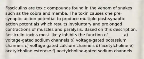 Fasciculins are toxic compounds found in the venom of snakes such as the cobra and mamba. The toxin causes one pre-synaptic action potential to produce multiple post-synaptic action potentials which results involuntary and prolonged contractions of muscles and paralysis. Based on this description, fasciculin toxins most likely inhibits the function of ______. a) voltage-gated sodium channels b) voltage-gated potassium channels c) voltage-gated calcium channels d) acetylcholine e) acetylcholine esterase f) acetylcholine-gated sodium channels