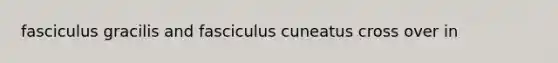 fasciculus gracilis and fasciculus cuneatus cross over in