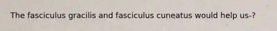 The fasciculus gracilis and fasciculus cuneatus would help us-?