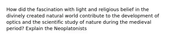 How did the fascination with light and religious belief in the divinely created natural world contribute to the development of optics and the scientific study of nature during the medieval period? Explain the Neoplatonists