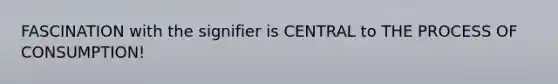 FASCINATION with the signifier is CENTRAL to THE PROCESS OF CONSUMPTION!