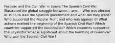 Fascism and the Civil War in Spain: The Spanish Civil War illustrated the global struggle between... and.... Who was elected in 1936 to lead the Spanish government and what did they want? Who supported the Popular Front and who was against it? What actions marked the beginning of the Spanish Civil War? Which countries supported the Nationalists? Which countries supported the Loyalists? What is significant about the bombing of Guernica? Who won the Spanish Civil War?